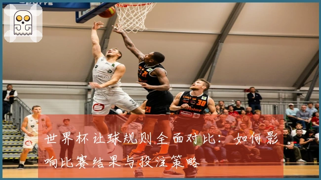 世界杯让球规则全面对比：如何影响比赛结果与投注策略